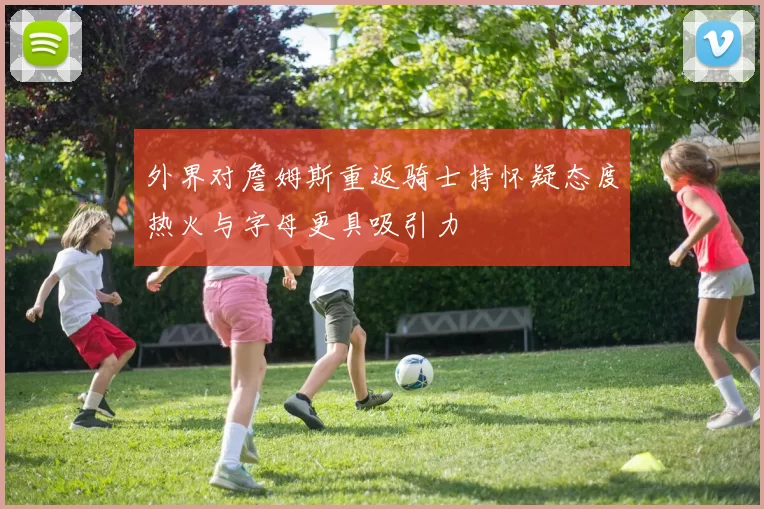 外界对詹姆斯重返骑士持怀疑态度热火与字母更具吸引力
