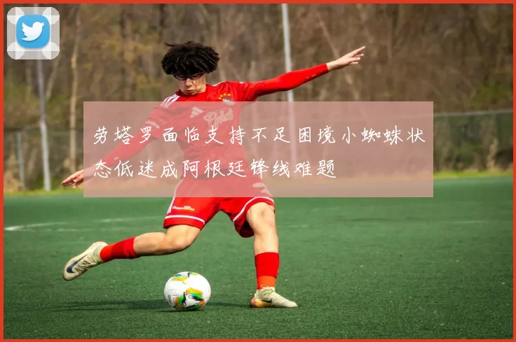 劳塔罗面临支持不足困境小蜘蛛状态低迷成阿根廷锋线难题