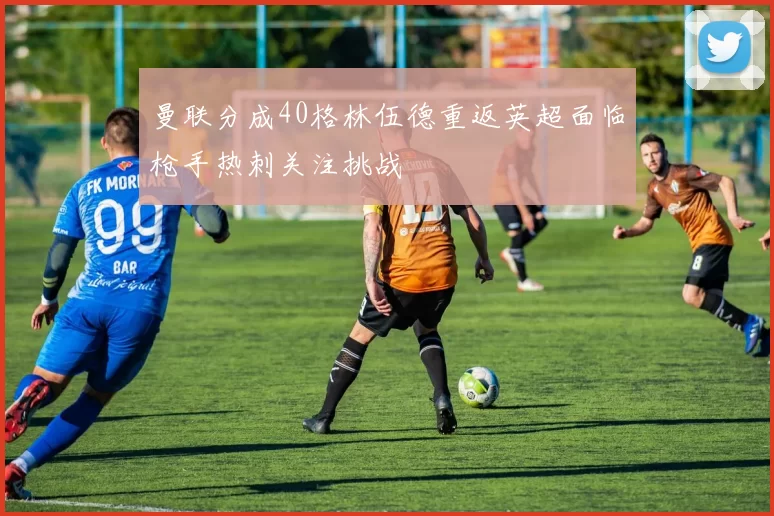 曼联分成40格林伍德重返英超面临枪手热刺关注挑战