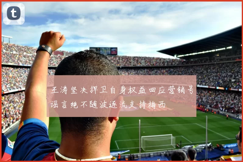 王涛坚决捍卫自身权益回应营销号谣言绝不随波逐流支持梅西